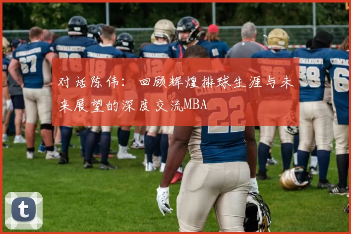 对话陈伟：回顾辉煌排球生涯与未来展望的深度交流MBA