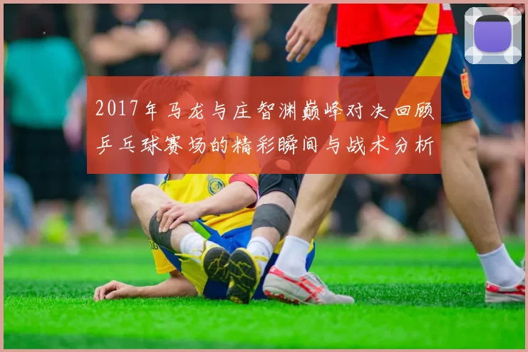 2017年马龙与庄智渊巅峰对决回顾乒乓球赛场的精彩瞬间与战术分析