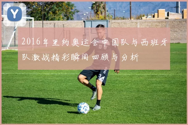 2016年里约奥运会中国队与西班牙队激战精彩瞬间回顾与分析