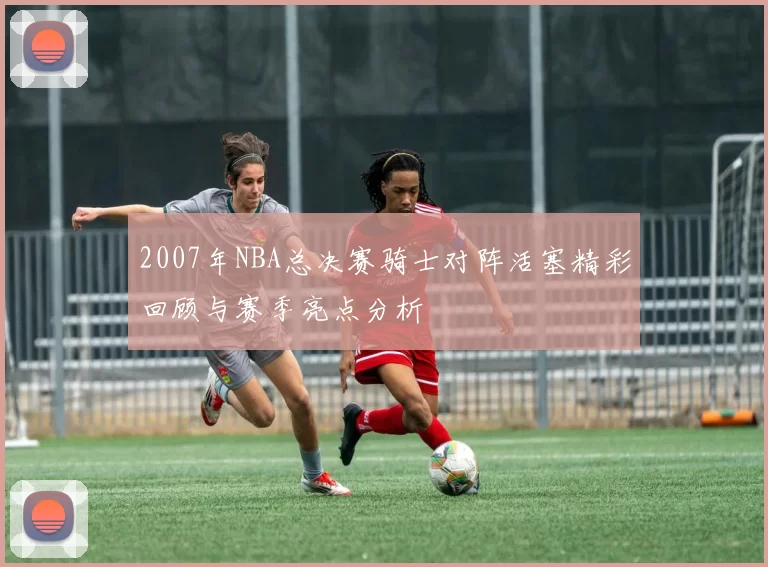 2007年NBA总决赛骑士对阵活塞精彩回顾与赛季亮点分析
