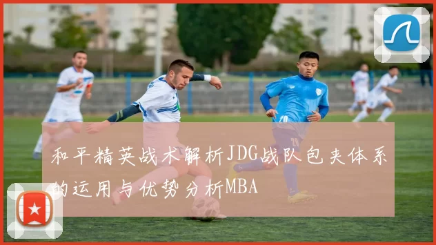 和平精英战术解析JDG战队包夹体系的运用与优势分析MBA