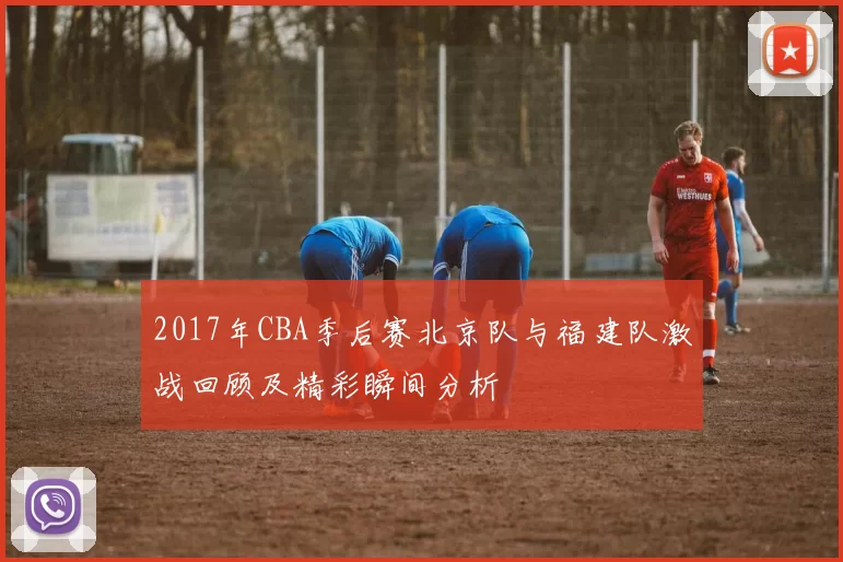 2017年CBA季后赛北京队与福建队激战回顾及精彩瞬间分析