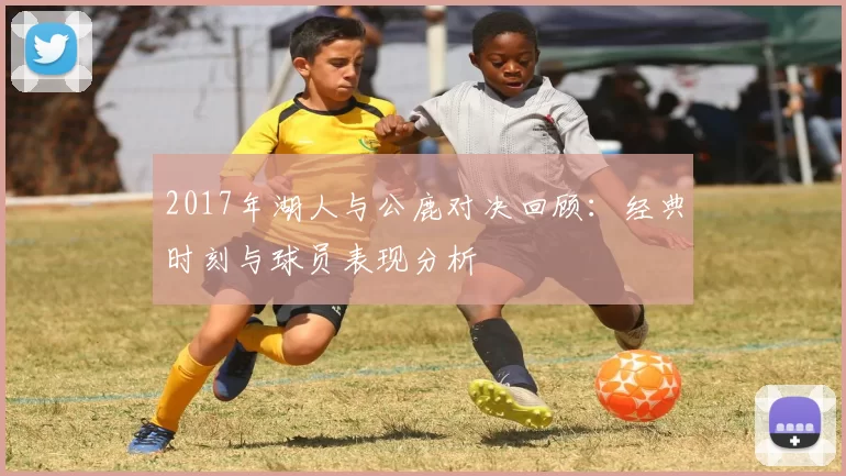 2017年湖人与公鹿对决回顾：经典时刻与球员表现分析