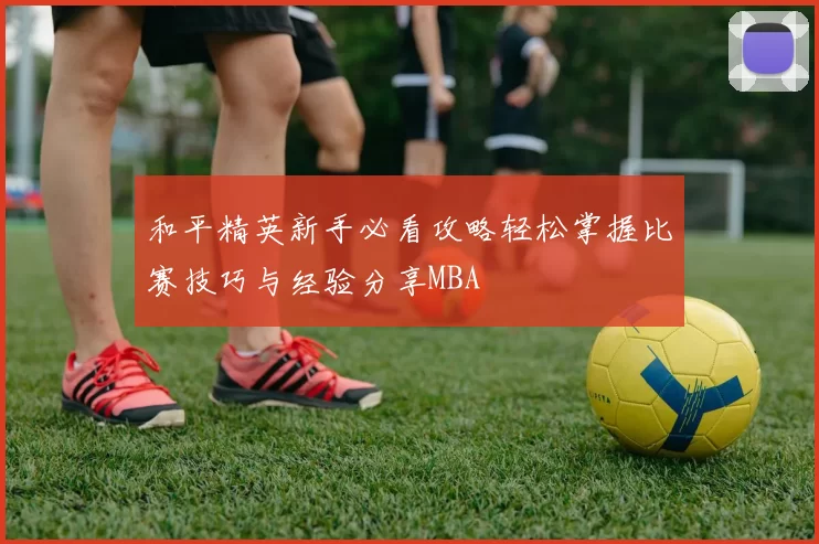 和平精英新手必看攻略轻松掌握比赛技巧与经验分享MBA