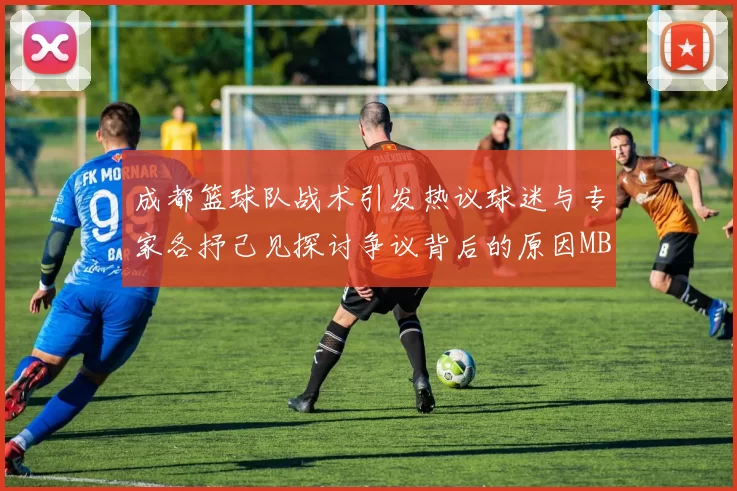 成都篮球队战术引发热议球迷与专家各抒己见探讨争议背后的原因MBA