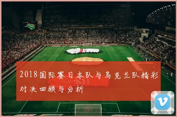 2018国际赛日本队与乌克兰队精彩对决回顾与分析